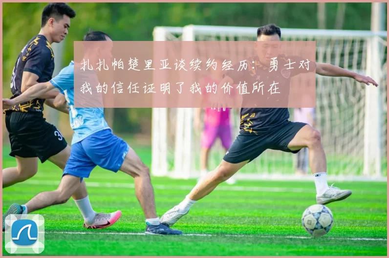 扎扎帕楚里亚谈续约经历：勇士对我的信任证明了我的价值所在