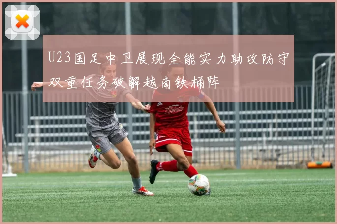 U23国足中卫展现全能实力助攻防守双重任务破解越南铁桶阵