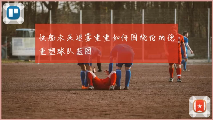 快船未来迷雾重重如何围绕伦纳德重塑球队蓝图