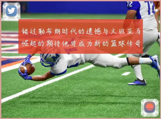 错过勒布朗时代的遗憾与文班亚马崛起的期待他将成为新的篮球传奇