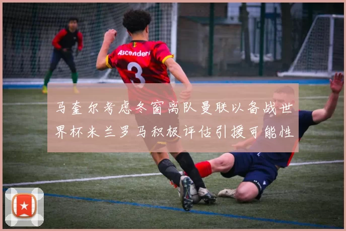 马奎尔考虑冬窗离队曼联以备战世界杯米兰罗马积极评估引援可能性