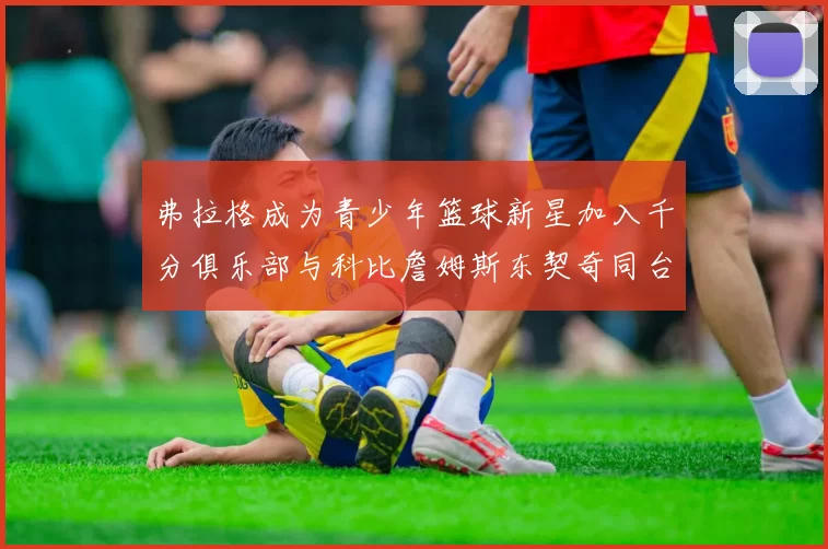 弗拉格成为青少年篮球新星加入千分俱乐部与科比詹姆斯东契奇同台竞技