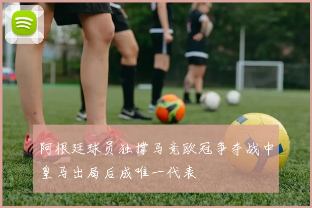 阿根廷球员独撑马竞欧冠争夺战中皇马出局后成唯一代表