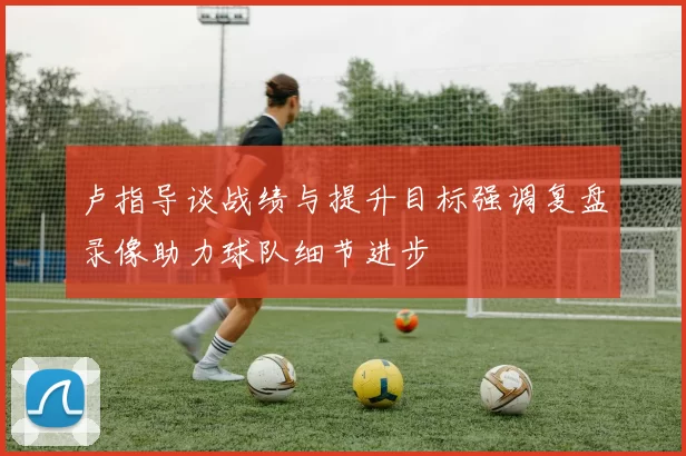 卢指导谈战绩与提升目标强调复盘录像助力球队细节进步