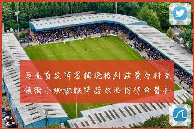 马竞首发阵容揭晓格列兹曼与科克领衔小蜘蛛缺阵瑟尔洛特待命替补
