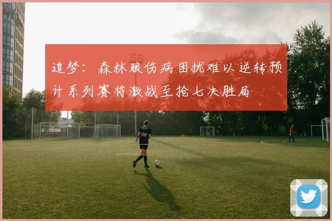 追梦：森林狼伤病困扰难以逆转预计系列赛将激战至抢七决胜局