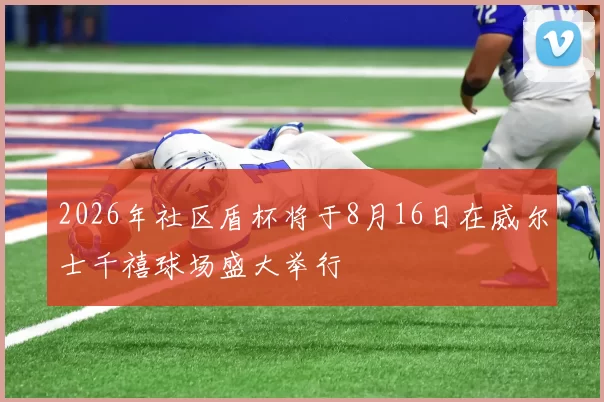 2026年社区盾杯将于8月16日在威尔士千禧球场盛大举行