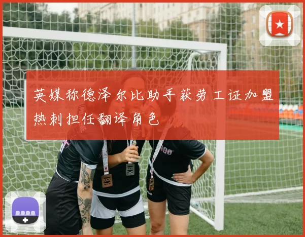 英媒称德泽尔比助手获劳工证加盟热刺担任翻译角色