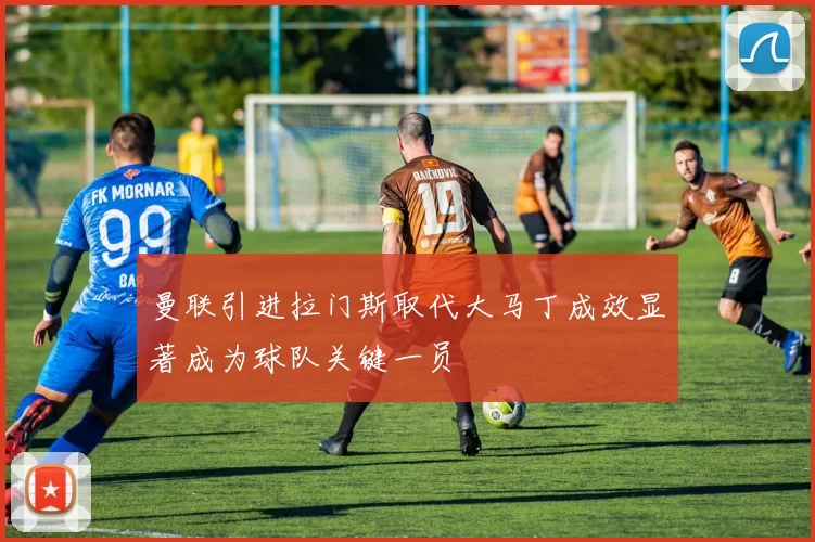 曼联引进拉门斯取代大马丁成效显著成为球队关键一员