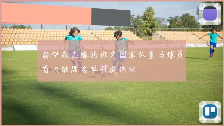 赫伊森无缘西班牙国家队皇马球员首次缺席名单引发热议