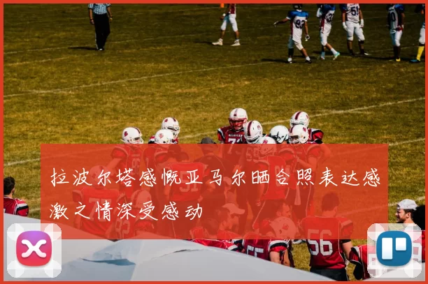 拉波尔塔感慨亚马尔晒合照表达感激之情深受感动