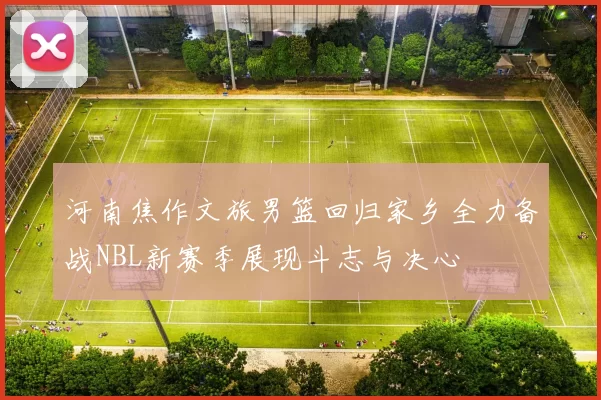 河南焦作文旅男篮回归家乡全力备战NBL新赛季展现斗志与决心