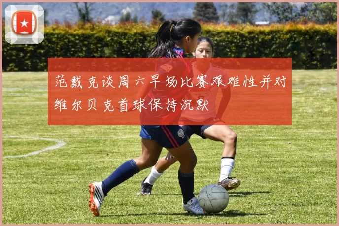 范戴克谈周六早场比赛艰难性并对维尔贝克首球保持沉默