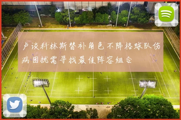 卢谈科林斯替补角色不降格球队伤病困扰需寻找最佳阵容组合