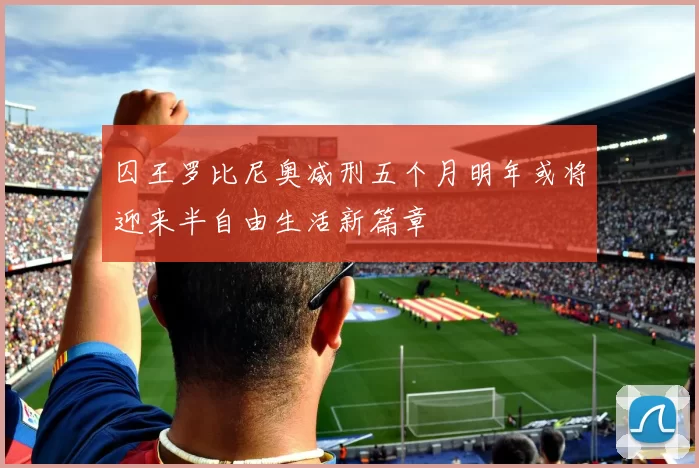 囚王罗比尼奥减刑五个月明年或将迎来半自由生活新篇章