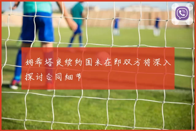 姆希塔良续约国米在即双方将深入探讨合同细节
